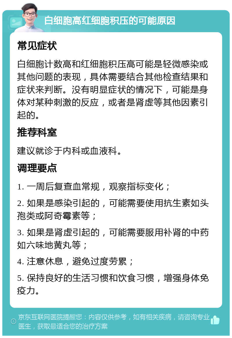 白细胞高红细胞积压的可能原因 常见症状 白细胞计数高和红细胞积压高可能是轻微感染或其他问题的表现，具体需要结合其他检查结果和症状来判断。没有明显症状的情况下，可能是身体对某种刺激的反应，或者是肾虚等其他因素引起的。 推荐科室 建议就诊于内科或血液科。 调理要点 1. 一周后复查血常规，观察指标变化； 2. 如果是感染引起的，可能需要使用抗生素如头孢类或阿奇霉素等； 3. 如果是肾虚引起的，可能需要服用补肾的中药如六味地黄丸等； 4. 注意休息，避免过度劳累； 5. 保持良好的生活习惯和饮食习惯，增强身体免疫力。