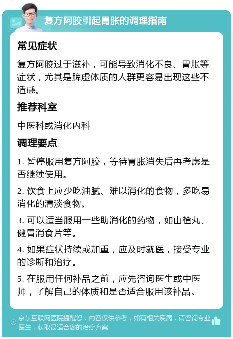 复方阿胶引起胃胀的调理指南 常见症状 复方阿胶过于滋补，可能导致消化不良、胃胀等症状，尤其是脾虚体质的人群更容易出现这些不适感。 推荐科室 中医科或消化内科 调理要点 1. 暂停服用复方阿胶，等待胃胀消失后再考虑是否继续使用。 2. 饮食上应少吃油腻、难以消化的食物，多吃易消化的清淡食物。 3. 可以适当服用一些助消化的药物，如山楂丸、健胃消食片等。 4. 如果症状持续或加重，应及时就医，接受专业的诊断和治疗。 5. 在服用任何补品之前，应先咨询医生或中医师，了解自己的体质和是否适合服用该补品。