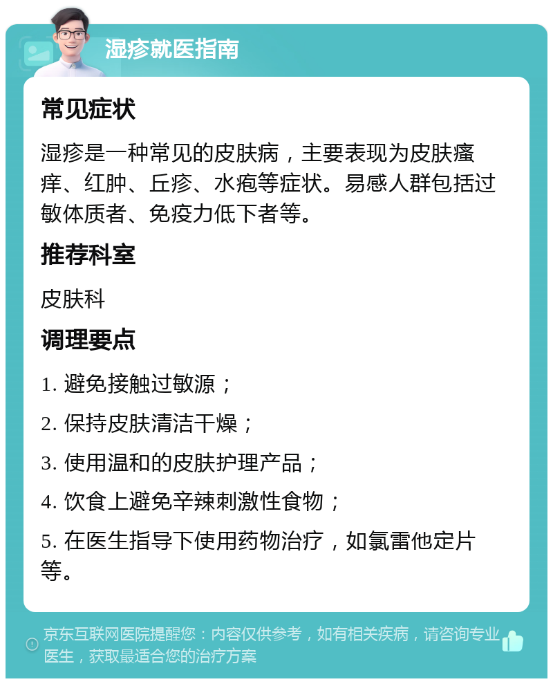 湿疹就医指南 常见症状 湿疹是一种常见的皮肤病，主要表现为皮肤瘙痒、红肿、丘疹、水疱等症状。易感人群包括过敏体质者、免疫力低下者等。 推荐科室 皮肤科 调理要点 1. 避免接触过敏源； 2. 保持皮肤清洁干燥； 3. 使用温和的皮肤护理产品； 4. 饮食上避免辛辣刺激性食物； 5. 在医生指导下使用药物治疗，如氯雷他定片等。