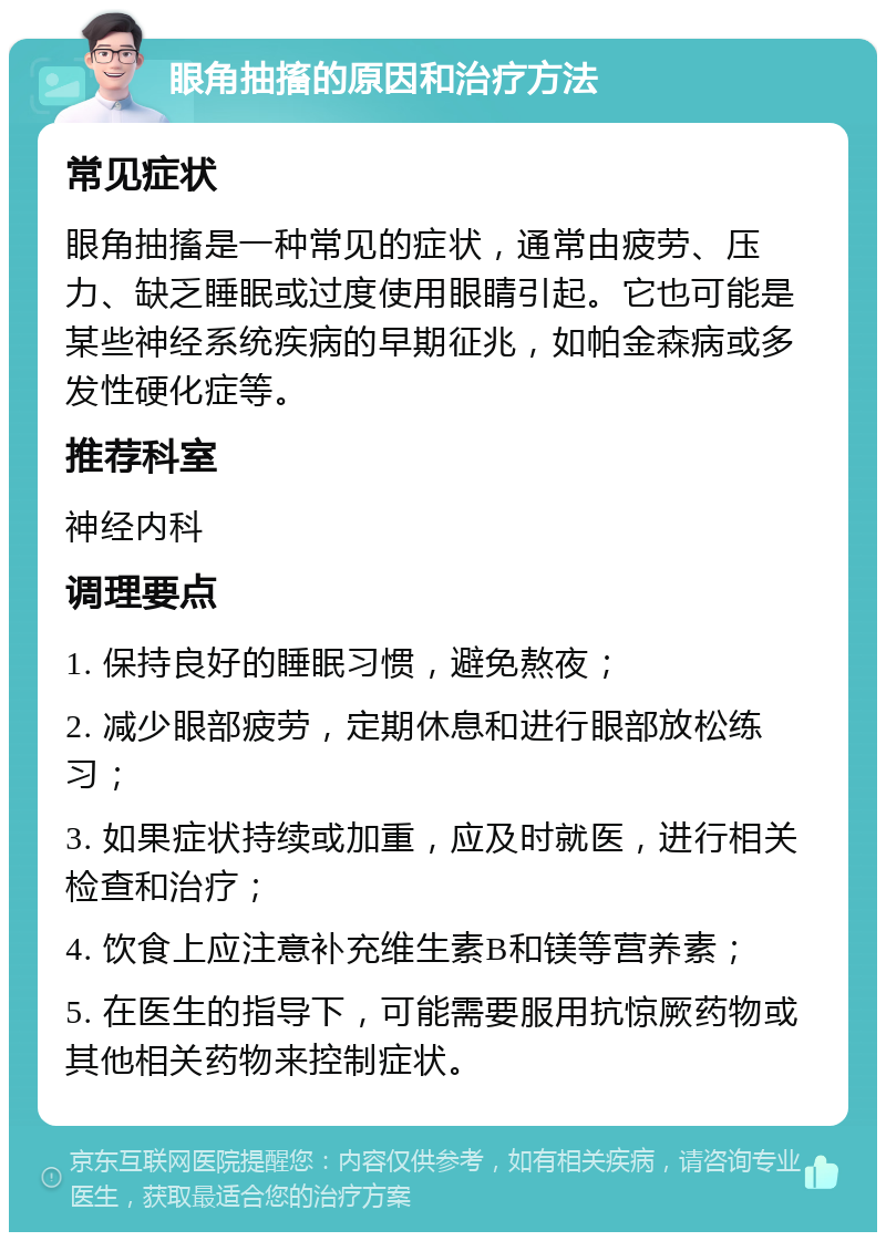 眼角抽搐的原因和治疗方法 常见症状 眼角抽搐是一种常见的症状，通常由疲劳、压力、缺乏睡眠或过度使用眼睛引起。它也可能是某些神经系统疾病的早期征兆，如帕金森病或多发性硬化症等。 推荐科室 神经内科 调理要点 1. 保持良好的睡眠习惯，避免熬夜； 2. 减少眼部疲劳，定期休息和进行眼部放松练习； 3. 如果症状持续或加重，应及时就医，进行相关检查和治疗； 4. 饮食上应注意补充维生素B和镁等营养素； 5. 在医生的指导下，可能需要服用抗惊厥药物或其他相关药物来控制症状。