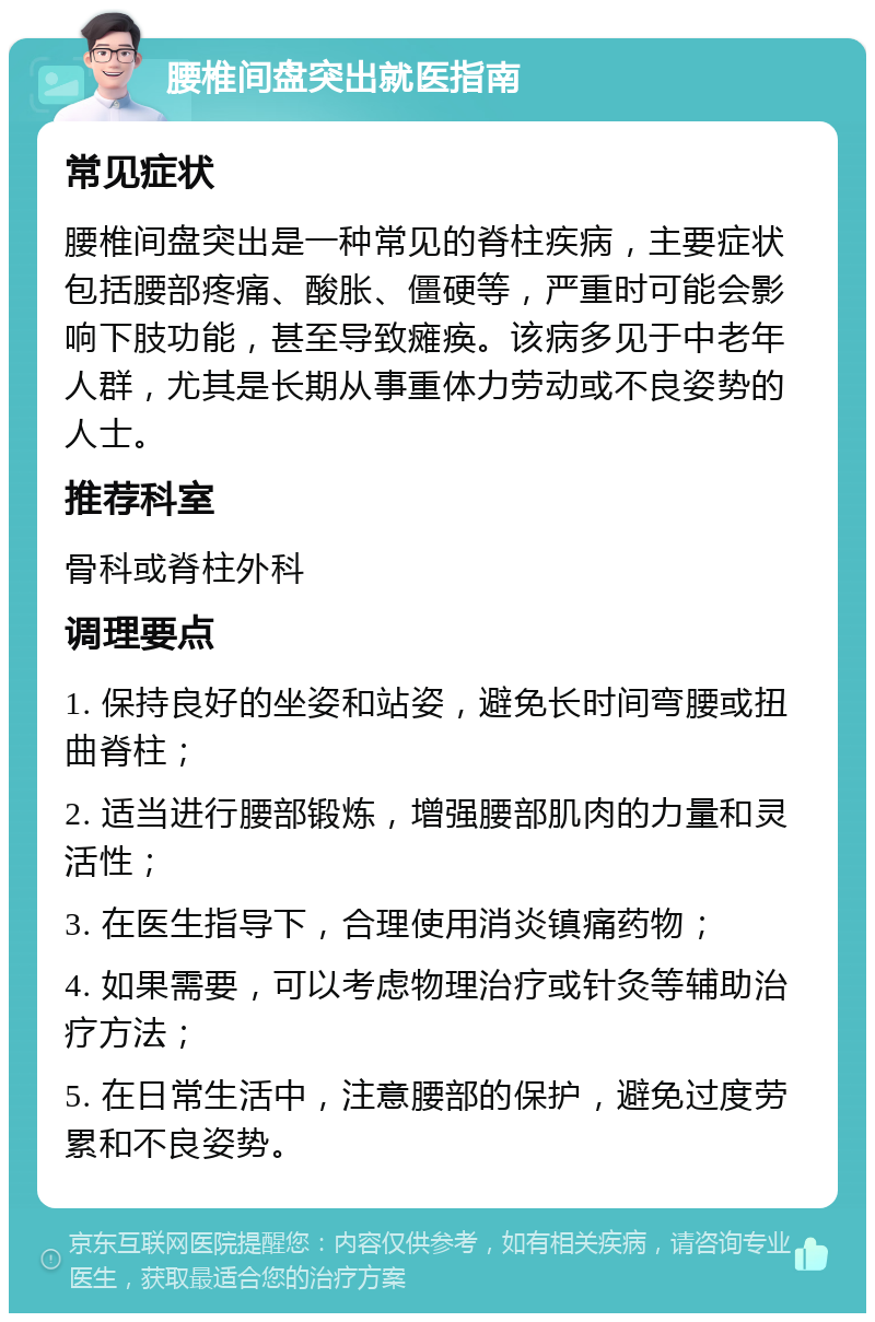 腰椎间盘突出就医指南 常见症状 腰椎间盘突出是一种常见的脊柱疾病，主要症状包括腰部疼痛、酸胀、僵硬等，严重时可能会影响下肢功能，甚至导致瘫痪。该病多见于中老年人群，尤其是长期从事重体力劳动或不良姿势的人士。 推荐科室 骨科或脊柱外科 调理要点 1. 保持良好的坐姿和站姿，避免长时间弯腰或扭曲脊柱； 2. 适当进行腰部锻炼，增强腰部肌肉的力量和灵活性； 3. 在医生指导下，合理使用消炎镇痛药物； 4. 如果需要，可以考虑物理治疗或针灸等辅助治疗方法； 5. 在日常生活中，注意腰部的保护，避免过度劳累和不良姿势。