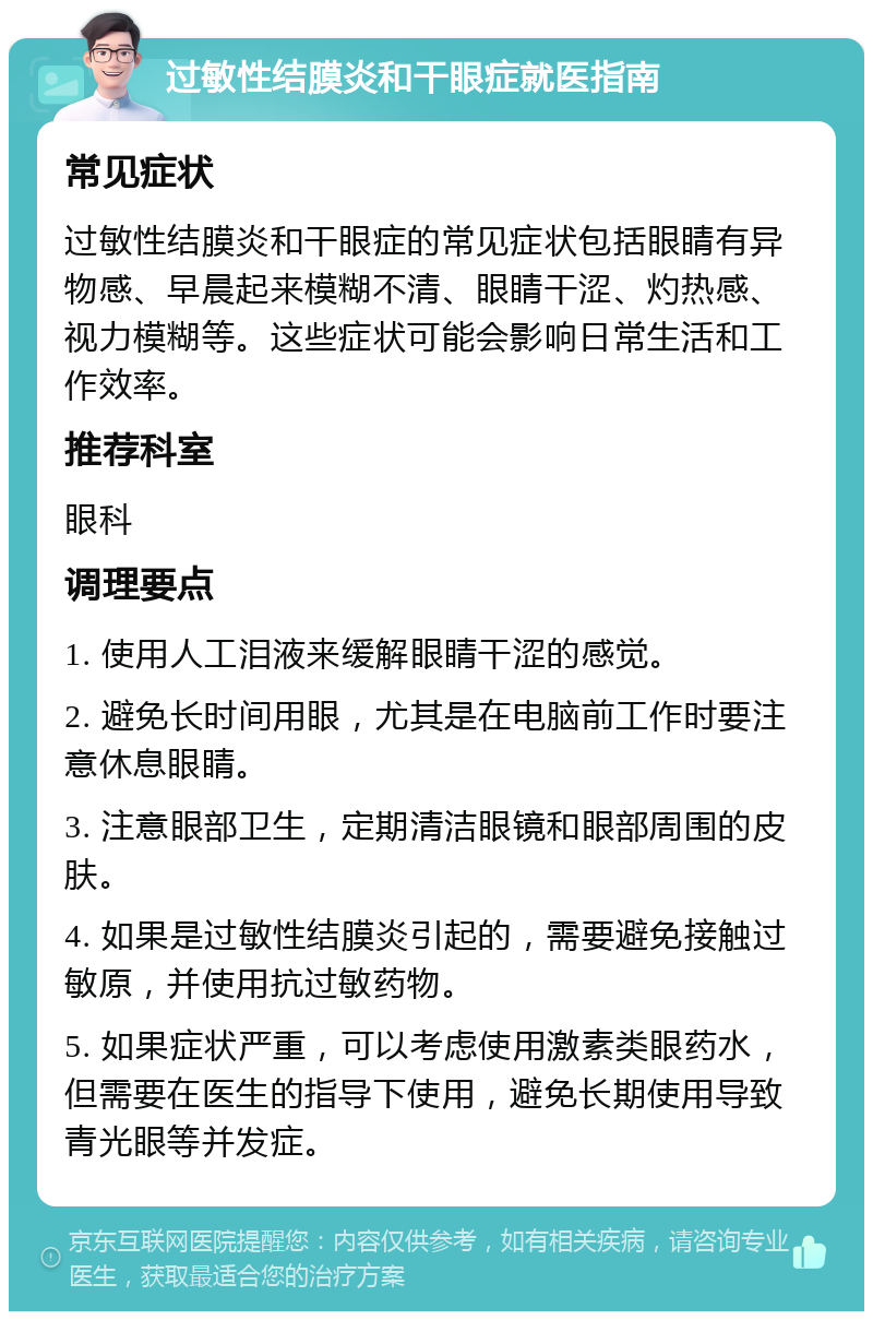 过敏性结膜炎和干眼症就医指南 常见症状 过敏性结膜炎和干眼症的常见症状包括眼睛有异物感、早晨起来模糊不清、眼睛干涩、灼热感、视力模糊等。这些症状可能会影响日常生活和工作效率。 推荐科室 眼科 调理要点 1. 使用人工泪液来缓解眼睛干涩的感觉。 2. 避免长时间用眼，尤其是在电脑前工作时要注意休息眼睛。 3. 注意眼部卫生，定期清洁眼镜和眼部周围的皮肤。 4. 如果是过敏性结膜炎引起的，需要避免接触过敏原，并使用抗过敏药物。 5. 如果症状严重，可以考虑使用激素类眼药水，但需要在医生的指导下使用，避免长期使用导致青光眼等并发症。