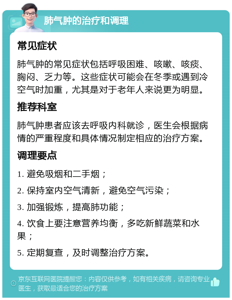 肺气肿的治疗和调理 常见症状 肺气肿的常见症状包括呼吸困难、咳嗽、咳痰、胸闷、乏力等。这些症状可能会在冬季或遇到冷空气时加重，尤其是对于老年人来说更为明显。 推荐科室 肺气肿患者应该去呼吸内科就诊，医生会根据病情的严重程度和具体情况制定相应的治疗方案。 调理要点 1. 避免吸烟和二手烟； 2. 保持室内空气清新，避免空气污染； 3. 加强锻炼，提高肺功能； 4. 饮食上要注意营养均衡，多吃新鲜蔬菜和水果； 5. 定期复查，及时调整治疗方案。