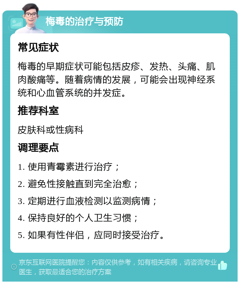 梅毒的治疗与预防 常见症状 梅毒的早期症状可能包括皮疹、发热、头痛、肌肉酸痛等。随着病情的发展，可能会出现神经系统和心血管系统的并发症。 推荐科室 皮肤科或性病科 调理要点 1. 使用青霉素进行治疗； 2. 避免性接触直到完全治愈； 3. 定期进行血液检测以监测病情； 4. 保持良好的个人卫生习惯； 5. 如果有性伴侣，应同时接受治疗。