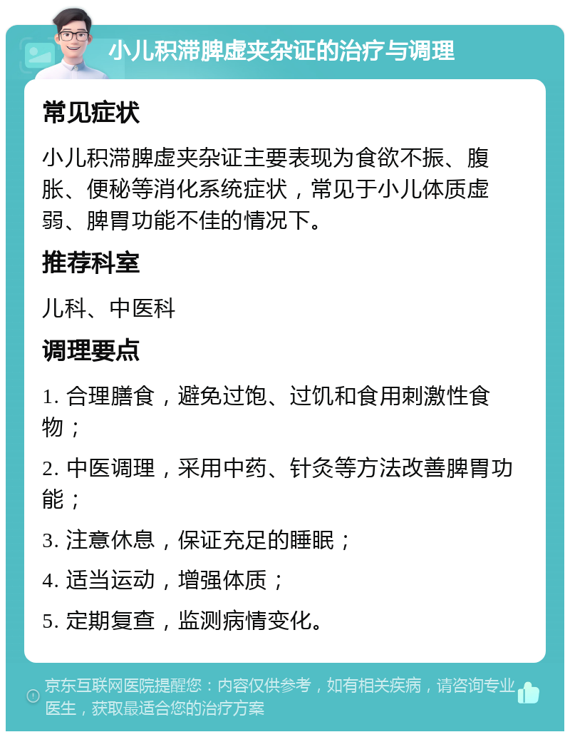 小儿积滞脾虚夹杂证的治疗与调理 常见症状 小儿积滞脾虚夹杂证主要表现为食欲不振、腹胀、便秘等消化系统症状，常见于小儿体质虚弱、脾胃功能不佳的情况下。 推荐科室 儿科、中医科 调理要点 1. 合理膳食，避免过饱、过饥和食用刺激性食物； 2. 中医调理，采用中药、针灸等方法改善脾胃功能； 3. 注意休息，保证充足的睡眠； 4. 适当运动，增强体质； 5. 定期复查，监测病情变化。