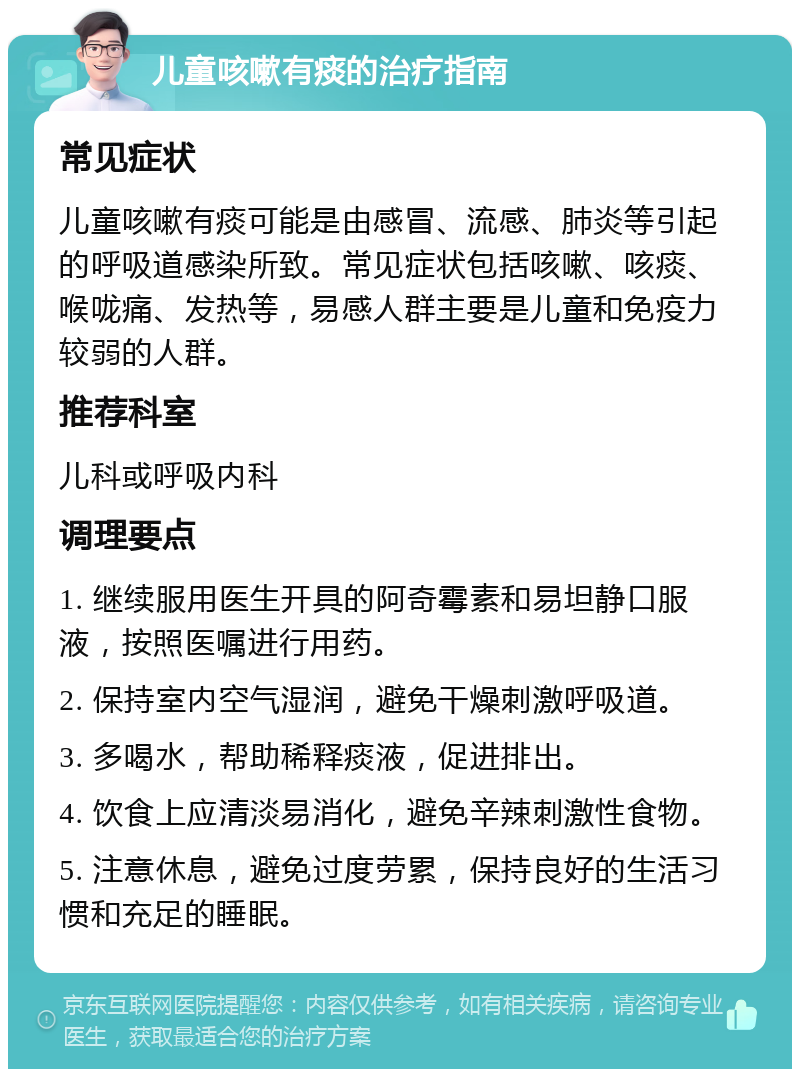 儿童咳嗽有痰的治疗指南 常见症状 儿童咳嗽有痰可能是由感冒、流感、肺炎等引起的呼吸道感染所致。常见症状包括咳嗽、咳痰、喉咙痛、发热等，易感人群主要是儿童和免疫力较弱的人群。 推荐科室 儿科或呼吸内科 调理要点 1. 继续服用医生开具的阿奇霉素和易坦静口服液，按照医嘱进行用药。 2. 保持室内空气湿润，避免干燥刺激呼吸道。 3. 多喝水，帮助稀释痰液，促进排出。 4. 饮食上应清淡易消化，避免辛辣刺激性食物。 5. 注意休息，避免过度劳累，保持良好的生活习惯和充足的睡眠。