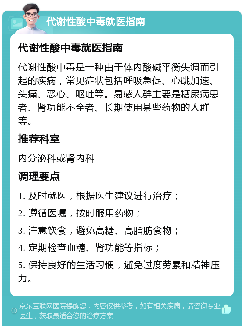 代谢性酸中毒就医指南 代谢性酸中毒就医指南 代谢性酸中毒是一种由于体内酸碱平衡失调而引起的疾病，常见症状包括呼吸急促、心跳加速、头痛、恶心、呕吐等。易感人群主要是糖尿病患者、肾功能不全者、长期使用某些药物的人群等。 推荐科室 内分泌科或肾内科 调理要点 1. 及时就医，根据医生建议进行治疗； 2. 遵循医嘱，按时服用药物； 3. 注意饮食，避免高糖、高脂肪食物； 4. 定期检查血糖、肾功能等指标； 5. 保持良好的生活习惯，避免过度劳累和精神压力。