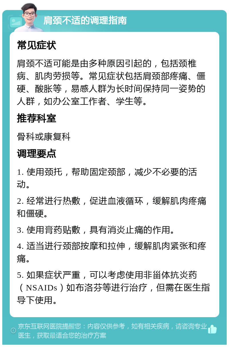 肩颈不适的调理指南 常见症状 肩颈不适可能是由多种原因引起的，包括颈椎病、肌肉劳损等。常见症状包括肩颈部疼痛、僵硬、酸胀等，易感人群为长时间保持同一姿势的人群，如办公室工作者、学生等。 推荐科室 骨科或康复科 调理要点 1. 使用颈托，帮助固定颈部，减少不必要的活动。 2. 经常进行热敷，促进血液循环，缓解肌肉疼痛和僵硬。 3. 使用膏药贴敷，具有消炎止痛的作用。 4. 适当进行颈部按摩和拉伸，缓解肌肉紧张和疼痛。 5. 如果症状严重，可以考虑使用非甾体抗炎药（NSAIDs）如布洛芬等进行治疗，但需在医生指导下使用。