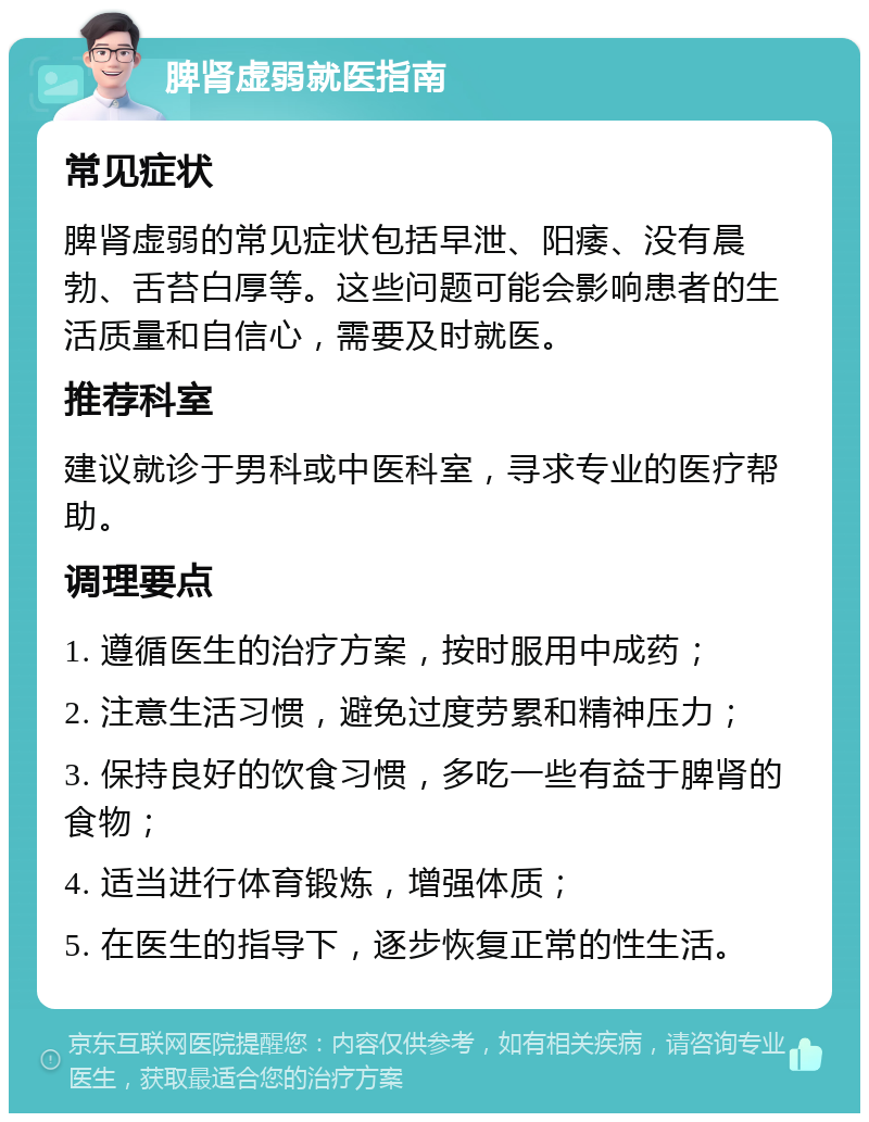 脾肾虚弱就医指南 常见症状 脾肾虚弱的常见症状包括早泄、阳痿、没有晨勃、舌苔白厚等。这些问题可能会影响患者的生活质量和自信心，需要及时就医。 推荐科室 建议就诊于男科或中医科室，寻求专业的医疗帮助。 调理要点 1. 遵循医生的治疗方案，按时服用中成药； 2. 注意生活习惯，避免过度劳累和精神压力； 3. 保持良好的饮食习惯，多吃一些有益于脾肾的食物； 4. 适当进行体育锻炼，增强体质； 5. 在医生的指导下，逐步恢复正常的性生活。