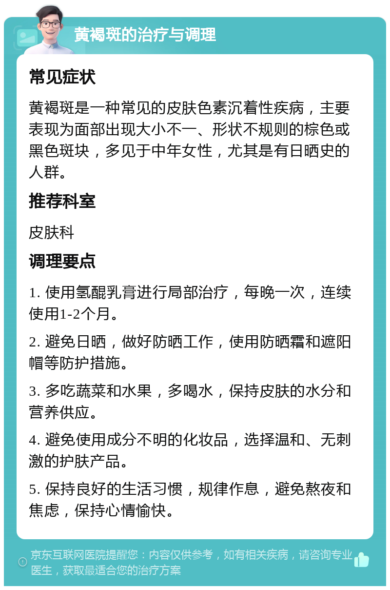 黄褐斑的治疗与调理 常见症状 黄褐斑是一种常见的皮肤色素沉着性疾病，主要表现为面部出现大小不一、形状不规则的棕色或黑色斑块，多见于中年女性，尤其是有日晒史的人群。 推荐科室 皮肤科 调理要点 1. 使用氢醌乳膏进行局部治疗，每晚一次，连续使用1-2个月。 2. 避免日晒，做好防晒工作，使用防晒霜和遮阳帽等防护措施。 3. 多吃蔬菜和水果，多喝水，保持皮肤的水分和营养供应。 4. 避免使用成分不明的化妆品，选择温和、无刺激的护肤产品。 5. 保持良好的生活习惯，规律作息，避免熬夜和焦虑，保持心情愉快。