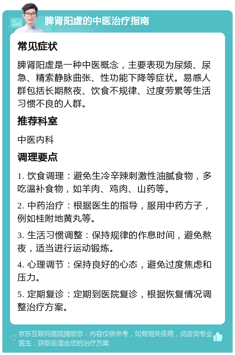 脾肾阳虚的中医治疗指南 常见症状 脾肾阳虚是一种中医概念，主要表现为尿频、尿急、精索静脉曲张、性功能下降等症状。易感人群包括长期熬夜、饮食不规律、过度劳累等生活习惯不良的人群。 推荐科室 中医内科 调理要点 1. 饮食调理：避免生冷辛辣刺激性油腻食物，多吃温补食物，如羊肉、鸡肉、山药等。 2. 中药治疗：根据医生的指导，服用中药方子，例如桂附地黄丸等。 3. 生活习惯调整：保持规律的作息时间，避免熬夜，适当进行运动锻炼。 4. 心理调节：保持良好的心态，避免过度焦虑和压力。 5. 定期复诊：定期到医院复诊，根据恢复情况调整治疗方案。