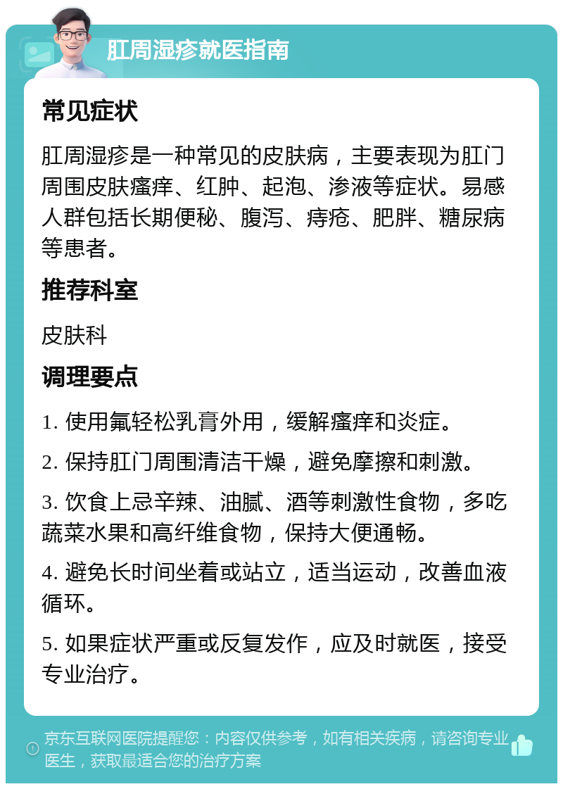 肛周湿疹就医指南 常见症状 肛周湿疹是一种常见的皮肤病，主要表现为肛门周围皮肤瘙痒、红肿、起泡、渗液等症状。易感人群包括长期便秘、腹泻、痔疮、肥胖、糖尿病等患者。 推荐科室 皮肤科 调理要点 1. 使用氟轻松乳膏外用，缓解瘙痒和炎症。 2. 保持肛门周围清洁干燥，避免摩擦和刺激。 3. 饮食上忌辛辣、油腻、酒等刺激性食物，多吃蔬菜水果和高纤维食物，保持大便通畅。 4. 避免长时间坐着或站立，适当运动，改善血液循环。 5. 如果症状严重或反复发作，应及时就医，接受专业治疗。