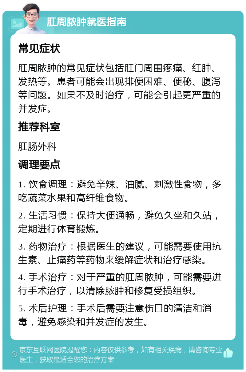 肛周脓肿就医指南 常见症状 肛周脓肿的常见症状包括肛门周围疼痛、红肿、发热等。患者可能会出现排便困难、便秘、腹泻等问题。如果不及时治疗，可能会引起更严重的并发症。 推荐科室 肛肠外科 调理要点 1. 饮食调理：避免辛辣、油腻、刺激性食物，多吃蔬菜水果和高纤维食物。 2. 生活习惯：保持大便通畅，避免久坐和久站，定期进行体育锻炼。 3. 药物治疗：根据医生的建议，可能需要使用抗生素、止痛药等药物来缓解症状和治疗感染。 4. 手术治疗：对于严重的肛周脓肿，可能需要进行手术治疗，以清除脓肿和修复受损组织。 5. 术后护理：手术后需要注意伤口的清洁和消毒，避免感染和并发症的发生。