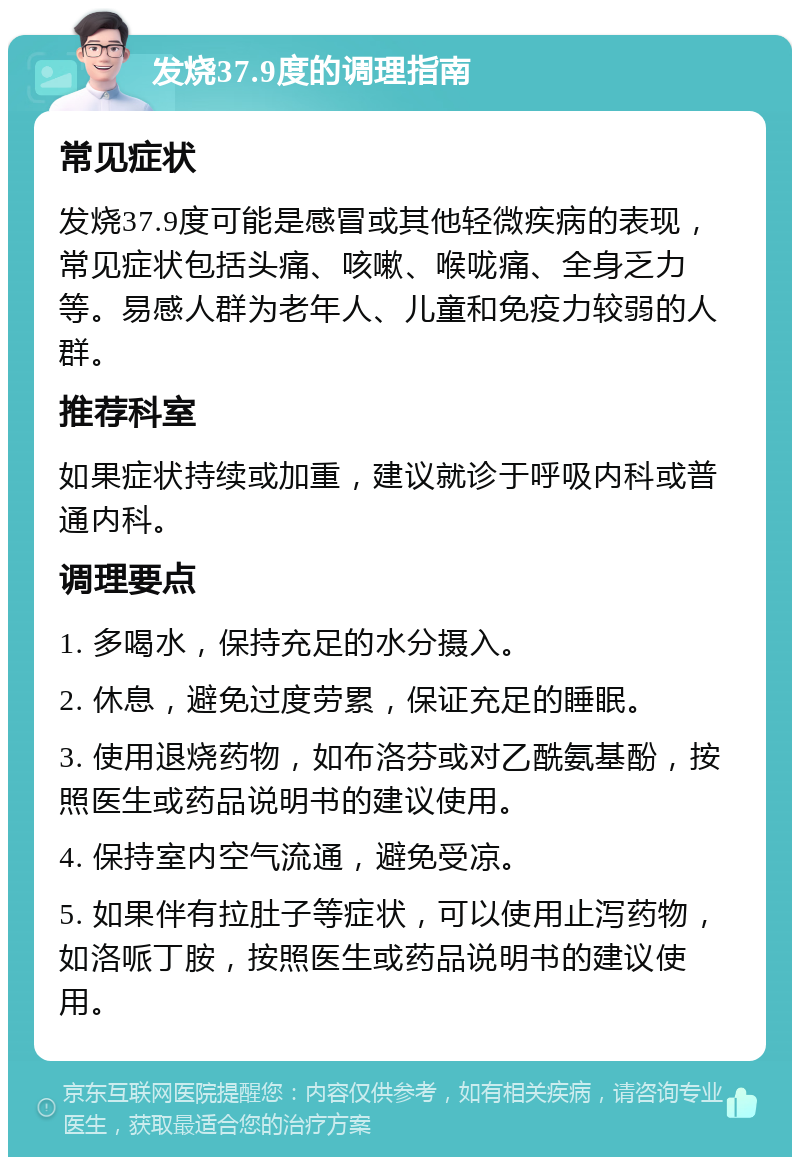 发烧37.9度的调理指南 常见症状 发烧37.9度可能是感冒或其他轻微疾病的表现，常见症状包括头痛、咳嗽、喉咙痛、全身乏力等。易感人群为老年人、儿童和免疫力较弱的人群。 推荐科室 如果症状持续或加重，建议就诊于呼吸内科或普通内科。 调理要点 1. 多喝水，保持充足的水分摄入。 2. 休息，避免过度劳累，保证充足的睡眠。 3. 使用退烧药物，如布洛芬或对乙酰氨基酚，按照医生或药品说明书的建议使用。 4. 保持室内空气流通，避免受凉。 5. 如果伴有拉肚子等症状，可以使用止泻药物，如洛哌丁胺，按照医生或药品说明书的建议使用。