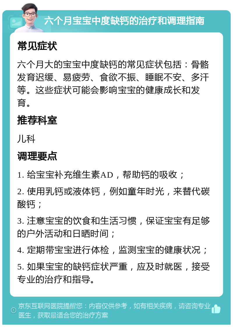 六个月宝宝中度缺钙的治疗和调理指南 常见症状 六个月大的宝宝中度缺钙的常见症状包括：骨骼发育迟缓、易疲劳、食欲不振、睡眠不安、多汗等。这些症状可能会影响宝宝的健康成长和发育。 推荐科室 儿科 调理要点 1. 给宝宝补充维生素AD，帮助钙的吸收； 2. 使用乳钙或液体钙，例如童年时光，来替代碳酸钙； 3. 注意宝宝的饮食和生活习惯，保证宝宝有足够的户外活动和日晒时间； 4. 定期带宝宝进行体检，监测宝宝的健康状况； 5. 如果宝宝的缺钙症状严重，应及时就医，接受专业的治疗和指导。