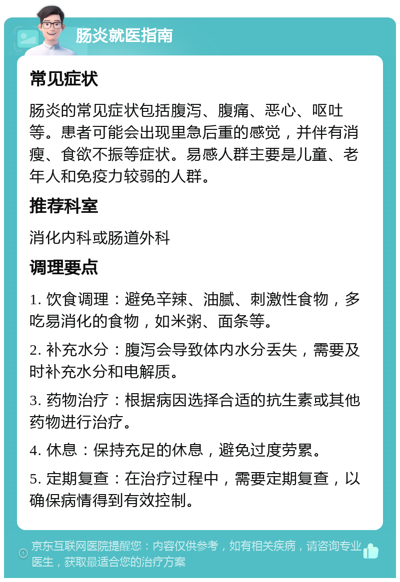 肠炎就医指南 常见症状 肠炎的常见症状包括腹泻、腹痛、恶心、呕吐等。患者可能会出现里急后重的感觉，并伴有消瘦、食欲不振等症状。易感人群主要是儿童、老年人和免疫力较弱的人群。 推荐科室 消化内科或肠道外科 调理要点 1. 饮食调理：避免辛辣、油腻、刺激性食物，多吃易消化的食物，如米粥、面条等。 2. 补充水分：腹泻会导致体内水分丢失，需要及时补充水分和电解质。 3. 药物治疗：根据病因选择合适的抗生素或其他药物进行治疗。 4. 休息：保持充足的休息，避免过度劳累。 5. 定期复查：在治疗过程中，需要定期复查，以确保病情得到有效控制。