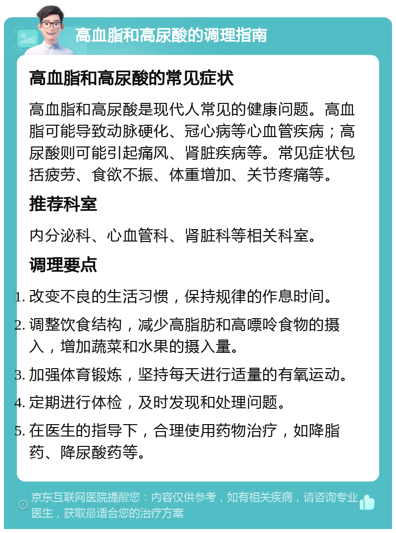 高血脂和高尿酸的调理指南 高血脂和高尿酸的常见症状 高血脂和高尿酸是现代人常见的健康问题。高血脂可能导致动脉硬化、冠心病等心血管疾病；高尿酸则可能引起痛风、肾脏疾病等。常见症状包括疲劳、食欲不振、体重增加、关节疼痛等。 推荐科室 内分泌科、心血管科、肾脏科等相关科室。 调理要点 改变不良的生活习惯，保持规律的作息时间。 调整饮食结构，减少高脂肪和高嘌呤食物的摄入，增加蔬菜和水果的摄入量。 加强体育锻炼，坚持每天进行适量的有氧运动。 定期进行体检，及时发现和处理问题。 在医生的指导下，合理使用药物治疗，如降脂药、降尿酸药等。