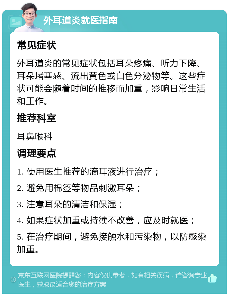 外耳道炎就医指南 常见症状 外耳道炎的常见症状包括耳朵疼痛、听力下降、耳朵堵塞感、流出黄色或白色分泌物等。这些症状可能会随着时间的推移而加重，影响日常生活和工作。 推荐科室 耳鼻喉科 调理要点 1. 使用医生推荐的滴耳液进行治疗； 2. 避免用棉签等物品刺激耳朵； 3. 注意耳朵的清洁和保湿； 4. 如果症状加重或持续不改善，应及时就医； 5. 在治疗期间，避免接触水和污染物，以防感染加重。