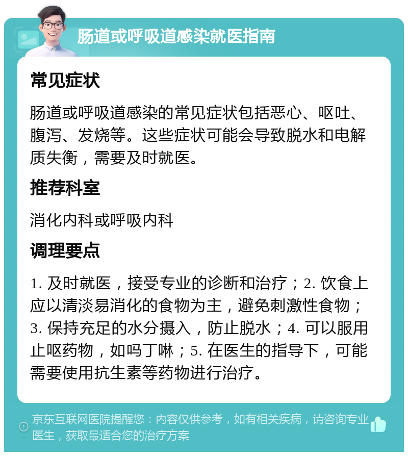 肠道或呼吸道感染就医指南 常见症状 肠道或呼吸道感染的常见症状包括恶心、呕吐、腹泻、发烧等。这些症状可能会导致脱水和电解质失衡，需要及时就医。 推荐科室 消化内科或呼吸内科 调理要点 1. 及时就医，接受专业的诊断和治疗；2. 饮食上应以清淡易消化的食物为主，避免刺激性食物；3. 保持充足的水分摄入，防止脱水；4. 可以服用止呕药物，如吗丁啉；5. 在医生的指导下，可能需要使用抗生素等药物进行治疗。