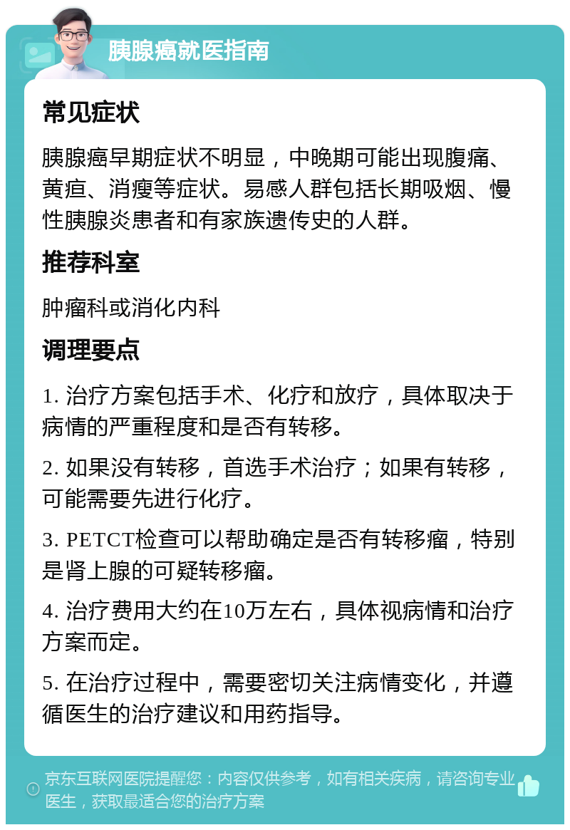 胰腺癌就医指南 常见症状 胰腺癌早期症状不明显，中晚期可能出现腹痛、黄疸、消瘦等症状。易感人群包括长期吸烟、慢性胰腺炎患者和有家族遗传史的人群。 推荐科室 肿瘤科或消化内科 调理要点 1. 治疗方案包括手术、化疗和放疗，具体取决于病情的严重程度和是否有转移。 2. 如果没有转移，首选手术治疗；如果有转移，可能需要先进行化疗。 3. PETCT检查可以帮助确定是否有转移瘤，特别是肾上腺的可疑转移瘤。 4. 治疗费用大约在10万左右，具体视病情和治疗方案而定。 5. 在治疗过程中，需要密切关注病情变化，并遵循医生的治疗建议和用药指导。