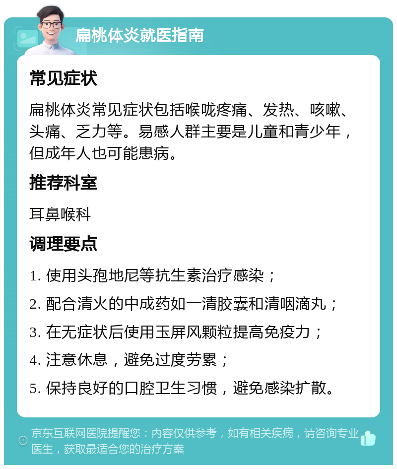 扁桃体炎就医指南 常见症状 扁桃体炎常见症状包括喉咙疼痛、发热、咳嗽、头痛、乏力等。易感人群主要是儿童和青少年，但成年人也可能患病。 推荐科室 耳鼻喉科 调理要点 1. 使用头孢地尼等抗生素治疗感染； 2. 配合清火的中成药如一清胶囊和清咽滴丸； 3. 在无症状后使用玉屏风颗粒提高免疫力； 4. 注意休息，避免过度劳累； 5. 保持良好的口腔卫生习惯，避免感染扩散。