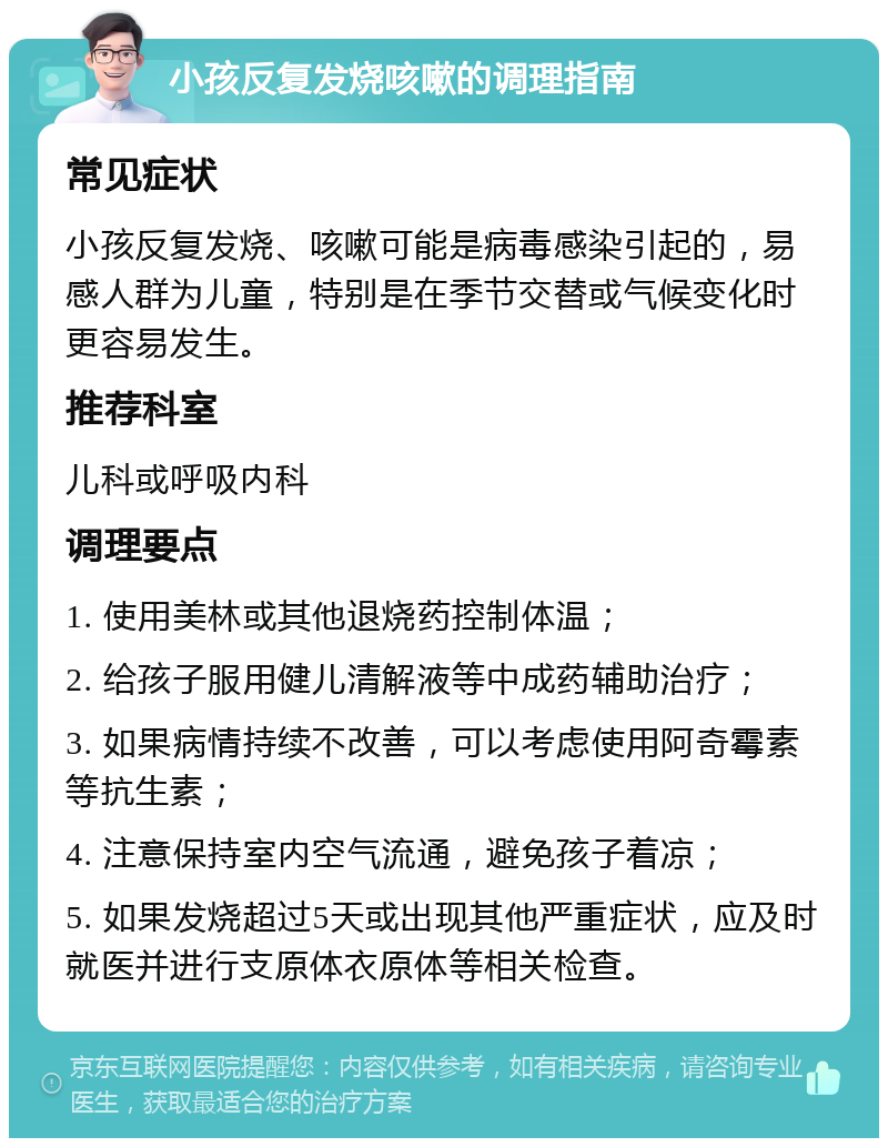 小孩反复发烧咳嗽的调理指南 常见症状 小孩反复发烧、咳嗽可能是病毒感染引起的，易感人群为儿童，特别是在季节交替或气候变化时更容易发生。 推荐科室 儿科或呼吸内科 调理要点 1. 使用美林或其他退烧药控制体温； 2. 给孩子服用健儿清解液等中成药辅助治疗； 3. 如果病情持续不改善，可以考虑使用阿奇霉素等抗生素； 4. 注意保持室内空气流通，避免孩子着凉； 5. 如果发烧超过5天或出现其他严重症状，应及时就医并进行支原体衣原体等相关检查。