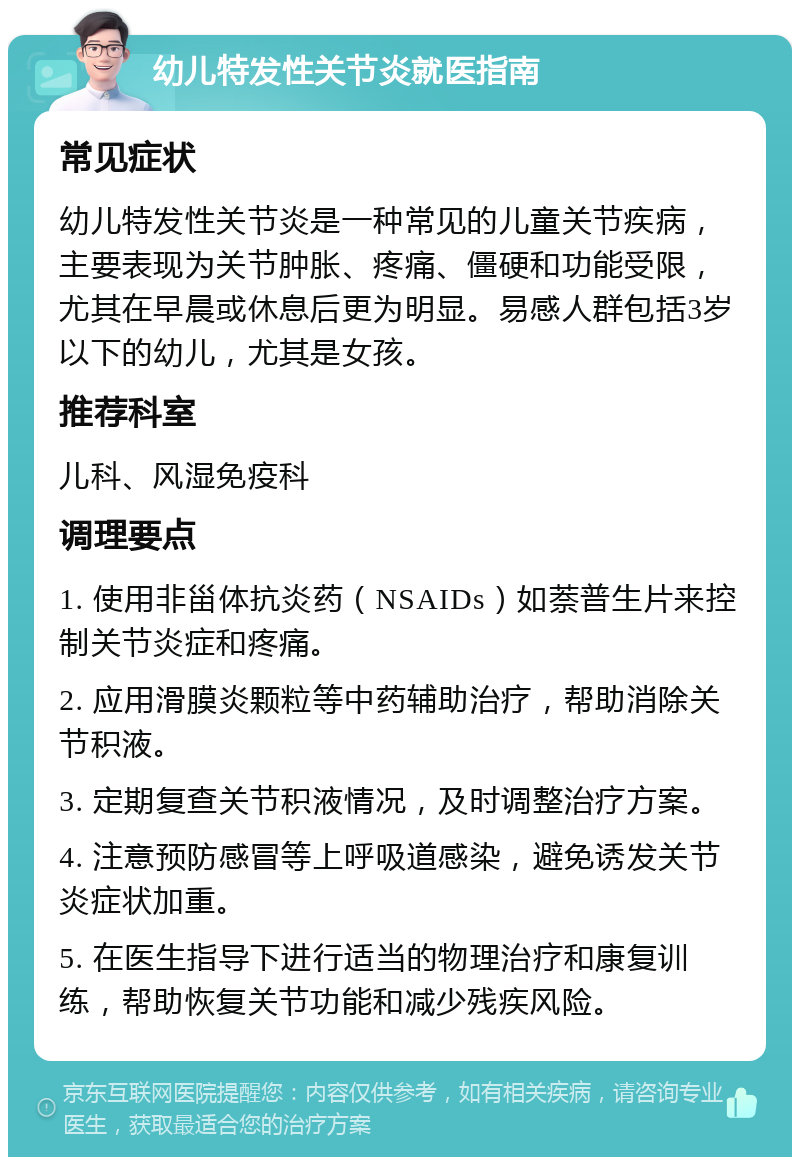 幼儿特发性关节炎就医指南 常见症状 幼儿特发性关节炎是一种常见的儿童关节疾病，主要表现为关节肿胀、疼痛、僵硬和功能受限，尤其在早晨或休息后更为明显。易感人群包括3岁以下的幼儿，尤其是女孩。 推荐科室 儿科、风湿免疫科 调理要点 1. 使用非甾体抗炎药（NSAIDs）如萘普生片来控制关节炎症和疼痛。 2. 应用滑膜炎颗粒等中药辅助治疗，帮助消除关节积液。 3. 定期复查关节积液情况，及时调整治疗方案。 4. 注意预防感冒等上呼吸道感染，避免诱发关节炎症状加重。 5. 在医生指导下进行适当的物理治疗和康复训练，帮助恢复关节功能和减少残疾风险。