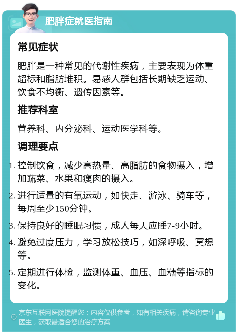 肥胖症就医指南 常见症状 肥胖是一种常见的代谢性疾病，主要表现为体重超标和脂肪堆积。易感人群包括长期缺乏运动、饮食不均衡、遗传因素等。 推荐科室 营养科、内分泌科、运动医学科等。 调理要点 控制饮食，减少高热量、高脂肪的食物摄入，增加蔬菜、水果和瘦肉的摄入。 进行适量的有氧运动，如快走、游泳、骑车等，每周至少150分钟。 保持良好的睡眠习惯，成人每天应睡7-9小时。 避免过度压力，学习放松技巧，如深呼吸、冥想等。 定期进行体检，监测体重、血压、血糖等指标的变化。