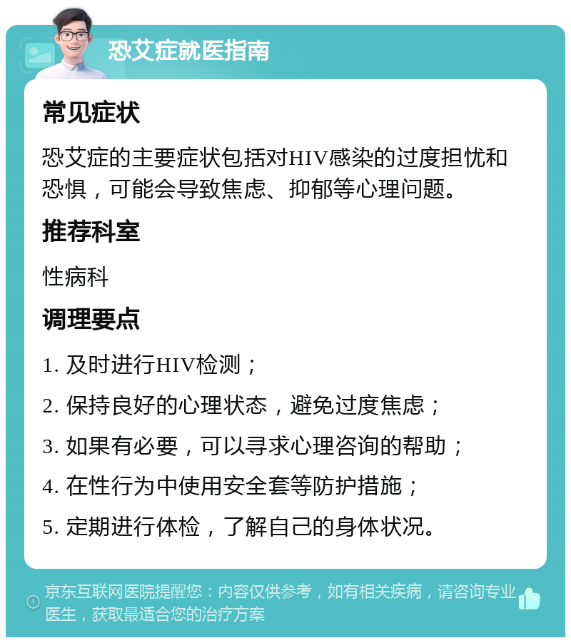 恐艾症就医指南 常见症状 恐艾症的主要症状包括对HIV感染的过度担忧和恐惧，可能会导致焦虑、抑郁等心理问题。 推荐科室 性病科 调理要点 1. 及时进行HIV检测； 2. 保持良好的心理状态，避免过度焦虑； 3. 如果有必要，可以寻求心理咨询的帮助； 4. 在性行为中使用安全套等防护措施； 5. 定期进行体检，了解自己的身体状况。