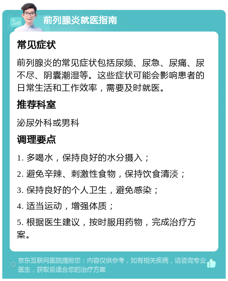 前列腺炎就医指南 常见症状 前列腺炎的常见症状包括尿频、尿急、尿痛、尿不尽、阴囊潮湿等。这些症状可能会影响患者的日常生活和工作效率，需要及时就医。 推荐科室 泌尿外科或男科 调理要点 1. 多喝水，保持良好的水分摄入； 2. 避免辛辣、刺激性食物，保持饮食清淡； 3. 保持良好的个人卫生，避免感染； 4. 适当运动，增强体质； 5. 根据医生建议，按时服用药物，完成治疗方案。