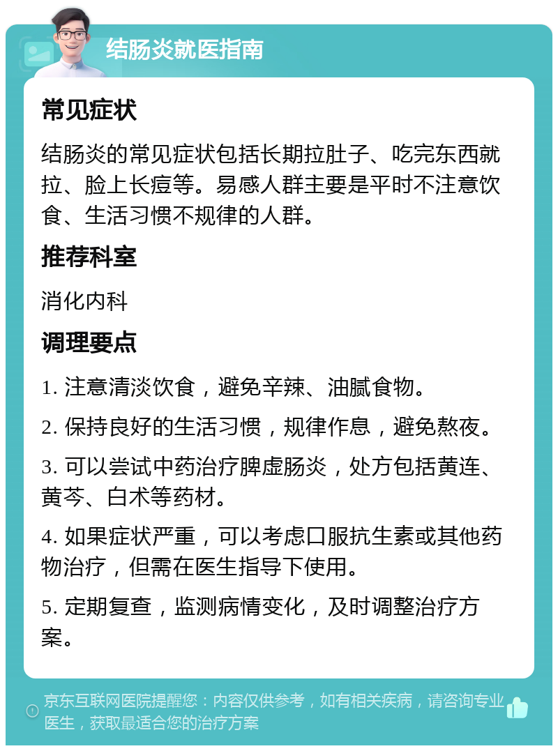 结肠炎就医指南 常见症状 结肠炎的常见症状包括长期拉肚子、吃完东西就拉、脸上长痘等。易感人群主要是平时不注意饮食、生活习惯不规律的人群。 推荐科室 消化内科 调理要点 1. 注意清淡饮食，避免辛辣、油腻食物。 2. 保持良好的生活习惯，规律作息，避免熬夜。 3. 可以尝试中药治疗脾虚肠炎，处方包括黄连、黄芩、白术等药材。 4. 如果症状严重，可以考虑口服抗生素或其他药物治疗，但需在医生指导下使用。 5. 定期复查，监测病情变化，及时调整治疗方案。