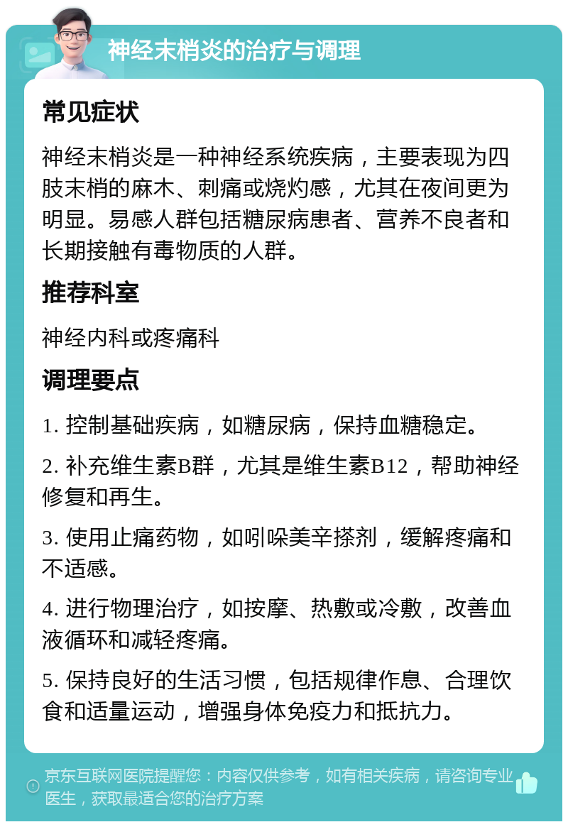 神经末梢炎的治疗与调理 常见症状 神经末梢炎是一种神经系统疾病，主要表现为四肢末梢的麻木、刺痛或烧灼感，尤其在夜间更为明显。易感人群包括糖尿病患者、营养不良者和长期接触有毒物质的人群。 推荐科室 神经内科或疼痛科 调理要点 1. 控制基础疾病，如糖尿病，保持血糖稳定。 2. 补充维生素B群，尤其是维生素B12，帮助神经修复和再生。 3. 使用止痛药物，如吲哚美辛搽剂，缓解疼痛和不适感。 4. 进行物理治疗，如按摩、热敷或冷敷，改善血液循环和减轻疼痛。 5. 保持良好的生活习惯，包括规律作息、合理饮食和适量运动，增强身体免疫力和抵抗力。