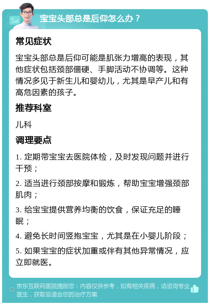 宝宝头部总是后仰怎么办？ 常见症状 宝宝头部总是后仰可能是肌张力增高的表现，其他症状包括颈部僵硬、手脚活动不协调等。这种情况多见于新生儿和婴幼儿，尤其是早产儿和有高危因素的孩子。 推荐科室 儿科 调理要点 1. 定期带宝宝去医院体检，及时发现问题并进行干预； 2. 适当进行颈部按摩和锻炼，帮助宝宝增强颈部肌肉； 3. 给宝宝提供营养均衡的饮食，保证充足的睡眠； 4. 避免长时间竖抱宝宝，尤其是在小婴儿阶段； 5. 如果宝宝的症状加重或伴有其他异常情况，应立即就医。