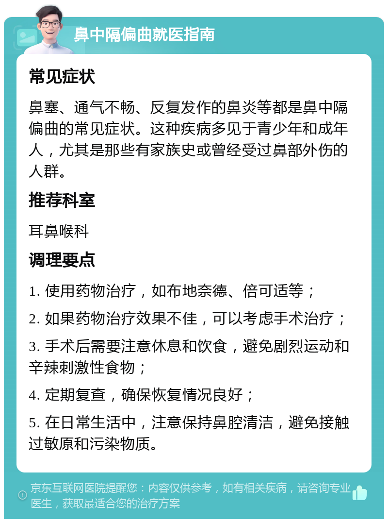 鼻中隔偏曲就医指南 常见症状 鼻塞、通气不畅、反复发作的鼻炎等都是鼻中隔偏曲的常见症状。这种疾病多见于青少年和成年人，尤其是那些有家族史或曾经受过鼻部外伤的人群。 推荐科室 耳鼻喉科 调理要点 1. 使用药物治疗，如布地奈德、倍可适等； 2. 如果药物治疗效果不佳，可以考虑手术治疗； 3. 手术后需要注意休息和饮食，避免剧烈运动和辛辣刺激性食物； 4. 定期复查，确保恢复情况良好； 5. 在日常生活中，注意保持鼻腔清洁，避免接触过敏原和污染物质。