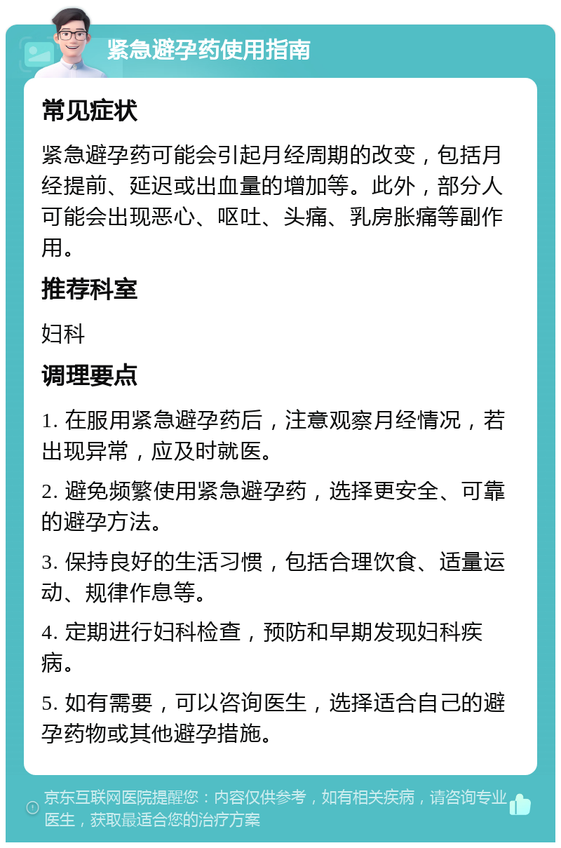 紧急避孕药使用指南 常见症状 紧急避孕药可能会引起月经周期的改变，包括月经提前、延迟或出血量的增加等。此外，部分人可能会出现恶心、呕吐、头痛、乳房胀痛等副作用。 推荐科室 妇科 调理要点 1. 在服用紧急避孕药后，注意观察月经情况，若出现异常，应及时就医。 2. 避免频繁使用紧急避孕药，选择更安全、可靠的避孕方法。 3. 保持良好的生活习惯，包括合理饮食、适量运动、规律作息等。 4. 定期进行妇科检查，预防和早期发现妇科疾病。 5. 如有需要，可以咨询医生，选择适合自己的避孕药物或其他避孕措施。