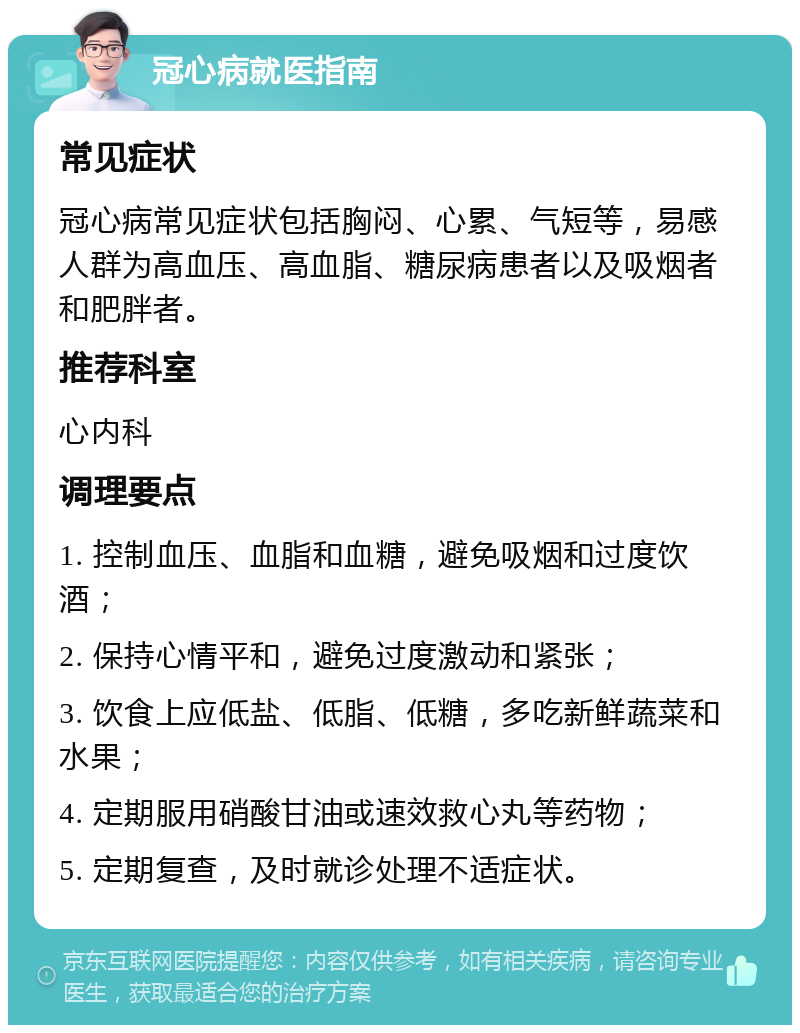 冠心病就医指南 常见症状 冠心病常见症状包括胸闷、心累、气短等，易感人群为高血压、高血脂、糖尿病患者以及吸烟者和肥胖者。 推荐科室 心内科 调理要点 1. 控制血压、血脂和血糖，避免吸烟和过度饮酒； 2. 保持心情平和，避免过度激动和紧张； 3. 饮食上应低盐、低脂、低糖，多吃新鲜蔬菜和水果； 4. 定期服用硝酸甘油或速效救心丸等药物； 5. 定期复查，及时就诊处理不适症状。