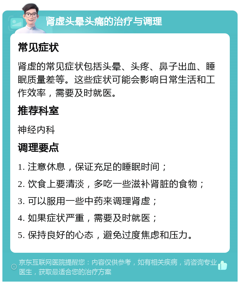 肾虚头晕头痛的治疗与调理 常见症状 肾虚的常见症状包括头晕、头疼、鼻子出血、睡眠质量差等。这些症状可能会影响日常生活和工作效率，需要及时就医。 推荐科室 神经内科 调理要点 1. 注意休息，保证充足的睡眠时间； 2. 饮食上要清淡，多吃一些滋补肾脏的食物； 3. 可以服用一些中药来调理肾虚； 4. 如果症状严重，需要及时就医； 5. 保持良好的心态，避免过度焦虑和压力。