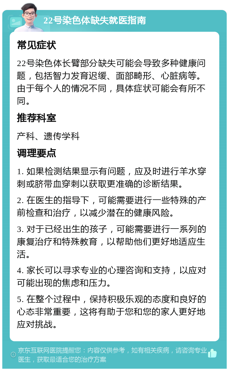 22号染色体缺失就医指南 常见症状 22号染色体长臂部分缺失可能会导致多种健康问题，包括智力发育迟缓、面部畸形、心脏病等。由于每个人的情况不同，具体症状可能会有所不同。 推荐科室 产科、遗传学科 调理要点 1. 如果检测结果显示有问题，应及时进行羊水穿刺或脐带血穿刺以获取更准确的诊断结果。 2. 在医生的指导下，可能需要进行一些特殊的产前检查和治疗，以减少潜在的健康风险。 3. 对于已经出生的孩子，可能需要进行一系列的康复治疗和特殊教育，以帮助他们更好地适应生活。 4. 家长可以寻求专业的心理咨询和支持，以应对可能出现的焦虑和压力。 5. 在整个过程中，保持积极乐观的态度和良好的心态非常重要，这将有助于您和您的家人更好地应对挑战。