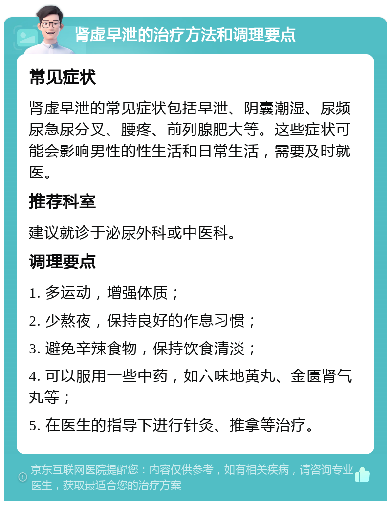 肾虚早泄的治疗方法和调理要点 常见症状 肾虚早泄的常见症状包括早泄、阴囊潮湿、尿频尿急尿分叉、腰疼、前列腺肥大等。这些症状可能会影响男性的性生活和日常生活，需要及时就医。 推荐科室 建议就诊于泌尿外科或中医科。 调理要点 1. 多运动，增强体质； 2. 少熬夜，保持良好的作息习惯； 3. 避免辛辣食物，保持饮食清淡； 4. 可以服用一些中药，如六味地黄丸、金匮肾气丸等； 5. 在医生的指导下进行针灸、推拿等治疗。