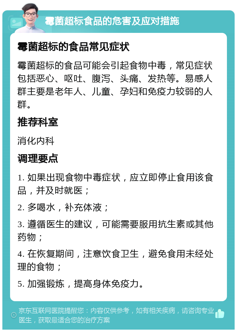 霉菌超标食品的危害及应对措施 霉菌超标的食品常见症状 霉菌超标的食品可能会引起食物中毒，常见症状包括恶心、呕吐、腹泻、头痛、发热等。易感人群主要是老年人、儿童、孕妇和免疫力较弱的人群。 推荐科室 消化内科 调理要点 1. 如果出现食物中毒症状，应立即停止食用该食品，并及时就医； 2. 多喝水，补充体液； 3. 遵循医生的建议，可能需要服用抗生素或其他药物； 4. 在恢复期间，注意饮食卫生，避免食用未经处理的食物； 5. 加强锻炼，提高身体免疫力。