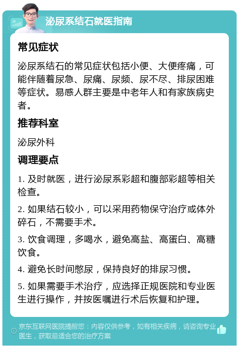 泌尿系结石就医指南 常见症状 泌尿系结石的常见症状包括小便、大便疼痛，可能伴随着尿急、尿痛、尿频、尿不尽、排尿困难等症状。易感人群主要是中老年人和有家族病史者。 推荐科室 泌尿外科 调理要点 1. 及时就医，进行泌尿系彩超和腹部彩超等相关检查。 2. 如果结石较小，可以采用药物保守治疗或体外碎石，不需要手术。 3. 饮食调理，多喝水，避免高盐、高蛋白、高糖饮食。 4. 避免长时间憋尿，保持良好的排尿习惯。 5. 如果需要手术治疗，应选择正规医院和专业医生进行操作，并按医嘱进行术后恢复和护理。