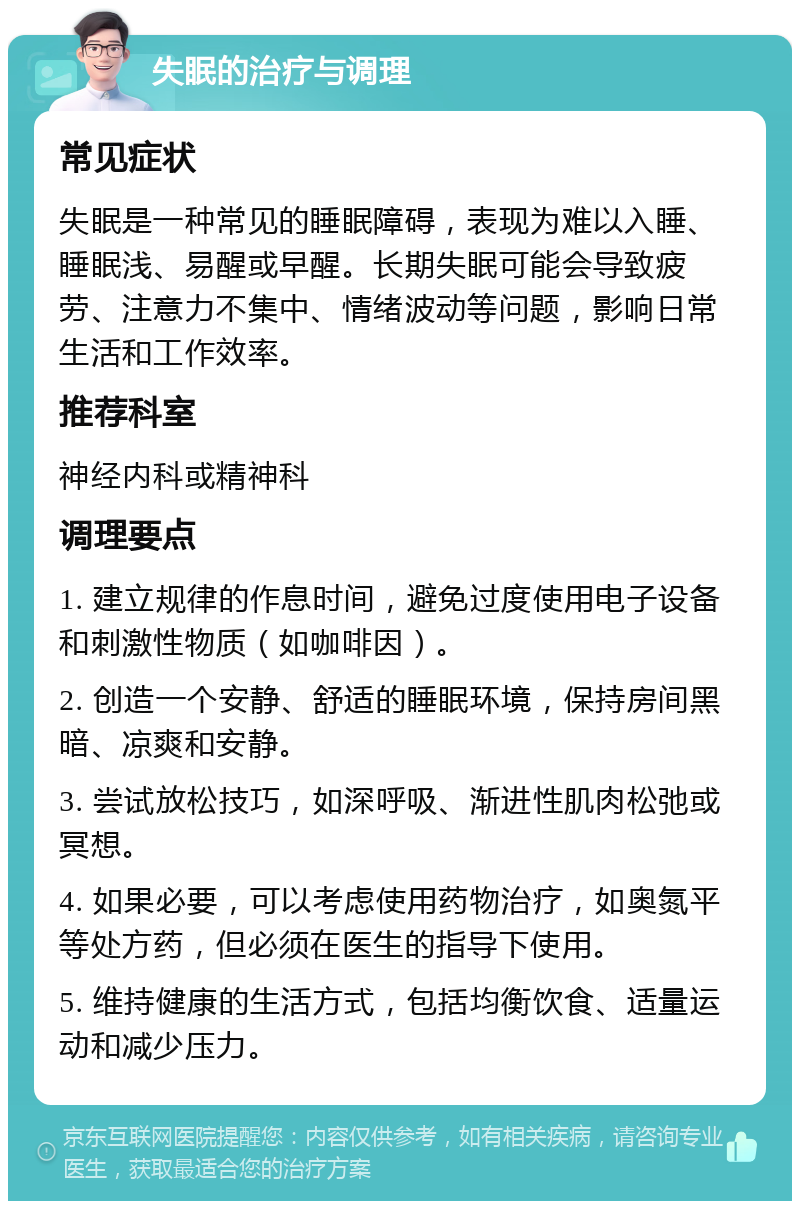 失眠的治疗与调理 常见症状 失眠是一种常见的睡眠障碍，表现为难以入睡、睡眠浅、易醒或早醒。长期失眠可能会导致疲劳、注意力不集中、情绪波动等问题，影响日常生活和工作效率。 推荐科室 神经内科或精神科 调理要点 1. 建立规律的作息时间，避免过度使用电子设备和刺激性物质（如咖啡因）。 2. 创造一个安静、舒适的睡眠环境，保持房间黑暗、凉爽和安静。 3. 尝试放松技巧，如深呼吸、渐进性肌肉松弛或冥想。 4. 如果必要，可以考虑使用药物治疗，如奥氮平等处方药，但必须在医生的指导下使用。 5. 维持健康的生活方式，包括均衡饮食、适量运动和减少压力。