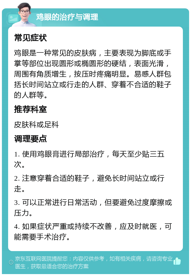 鸡眼的治疗与调理 常见症状 鸡眼是一种常见的皮肤病，主要表现为脚底或手掌等部位出现圆形或椭圆形的硬结，表面光滑，周围有角质增生，按压时疼痛明显。易感人群包括长时间站立或行走的人群、穿着不合适的鞋子的人群等。 推荐科室 皮肤科或足科 调理要点 1. 使用鸡眼膏进行局部治疗，每天至少贴三五次。 2. 注意穿着合适的鞋子，避免长时间站立或行走。 3. 可以正常进行日常活动，但要避免过度摩擦或压力。 4. 如果症状严重或持续不改善，应及时就医，可能需要手术治疗。