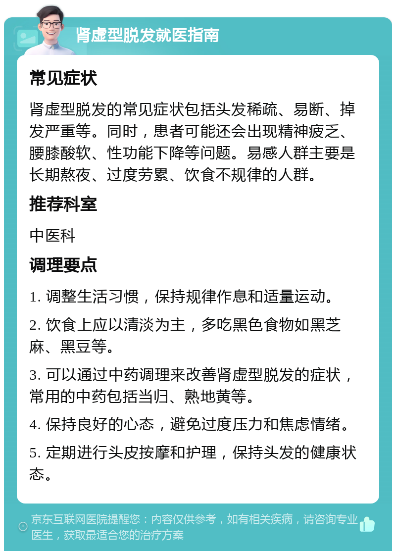 肾虚型脱发就医指南 常见症状 肾虚型脱发的常见症状包括头发稀疏、易断、掉发严重等。同时，患者可能还会出现精神疲乏、腰膝酸软、性功能下降等问题。易感人群主要是长期熬夜、过度劳累、饮食不规律的人群。 推荐科室 中医科 调理要点 1. 调整生活习惯，保持规律作息和适量运动。 2. 饮食上应以清淡为主，多吃黑色食物如黑芝麻、黑豆等。 3. 可以通过中药调理来改善肾虚型脱发的症状，常用的中药包括当归、熟地黄等。 4. 保持良好的心态，避免过度压力和焦虑情绪。 5. 定期进行头皮按摩和护理，保持头发的健康状态。