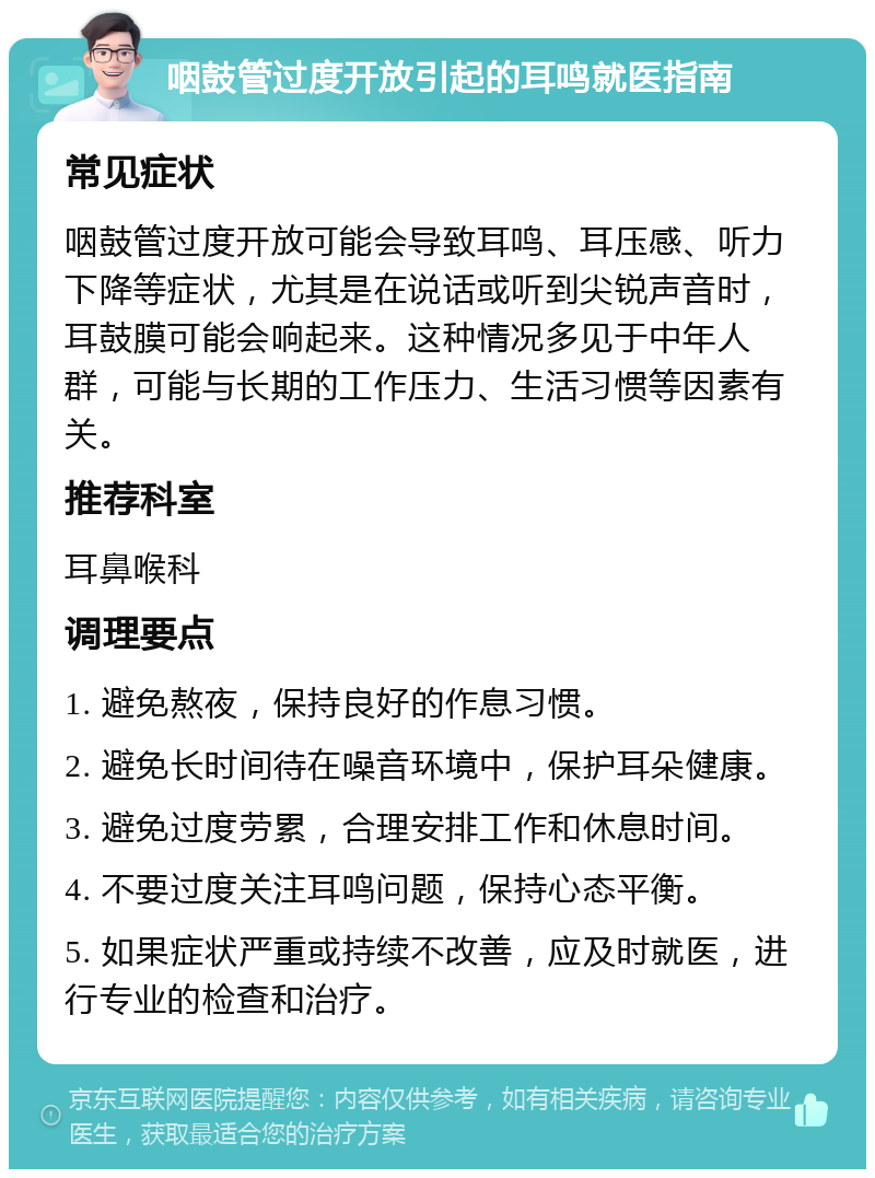 咽鼓管过度开放引起的耳鸣就医指南 常见症状 咽鼓管过度开放可能会导致耳鸣、耳压感、听力下降等症状，尤其是在说话或听到尖锐声音时，耳鼓膜可能会响起来。这种情况多见于中年人群，可能与长期的工作压力、生活习惯等因素有关。 推荐科室 耳鼻喉科 调理要点 1. 避免熬夜，保持良好的作息习惯。 2. 避免长时间待在噪音环境中，保护耳朵健康。 3. 避免过度劳累，合理安排工作和休息时间。 4. 不要过度关注耳鸣问题，保持心态平衡。 5. 如果症状严重或持续不改善，应及时就医，进行专业的检查和治疗。