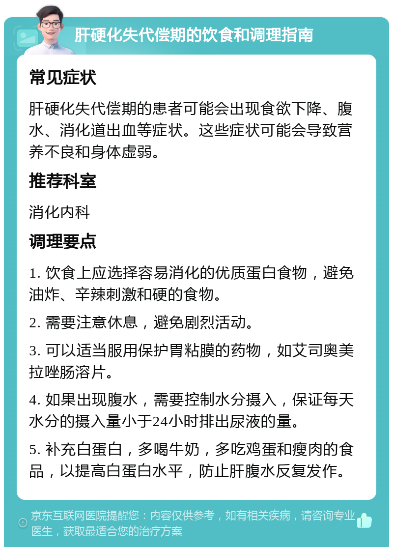 肝硬化失代偿期的饮食和调理指南 常见症状 肝硬化失代偿期的患者可能会出现食欲下降、腹水、消化道出血等症状。这些症状可能会导致营养不良和身体虚弱。 推荐科室 消化内科 调理要点 1. 饮食上应选择容易消化的优质蛋白食物，避免油炸、辛辣刺激和硬的食物。 2. 需要注意休息，避免剧烈活动。 3. 可以适当服用保护胃粘膜的药物，如艾司奥美拉唑肠溶片。 4. 如果出现腹水，需要控制水分摄入，保证每天水分的摄入量小于24小时排出尿液的量。 5. 补充白蛋白，多喝牛奶，多吃鸡蛋和瘦肉的食品，以提高白蛋白水平，防止肝腹水反复发作。