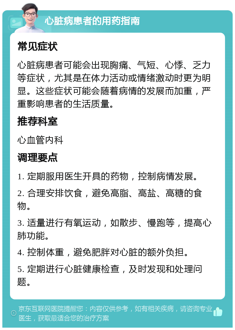 心脏病患者的用药指南 常见症状 心脏病患者可能会出现胸痛、气短、心悸、乏力等症状，尤其是在体力活动或情绪激动时更为明显。这些症状可能会随着病情的发展而加重，严重影响患者的生活质量。 推荐科室 心血管内科 调理要点 1. 定期服用医生开具的药物，控制病情发展。 2. 合理安排饮食，避免高脂、高盐、高糖的食物。 3. 适量进行有氧运动，如散步、慢跑等，提高心肺功能。 4. 控制体重，避免肥胖对心脏的额外负担。 5. 定期进行心脏健康检查，及时发现和处理问题。