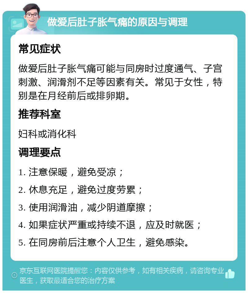 做爱后肚子胀气痛的原因与调理 常见症状 做爱后肚子胀气痛可能与同房时过度通气、子宫刺激、润滑剂不足等因素有关。常见于女性，特别是在月经前后或排卵期。 推荐科室 妇科或消化科 调理要点 1. 注意保暖，避免受凉； 2. 休息充足，避免过度劳累； 3. 使用润滑油，减少阴道摩擦； 4. 如果症状严重或持续不退，应及时就医； 5. 在同房前后注意个人卫生，避免感染。