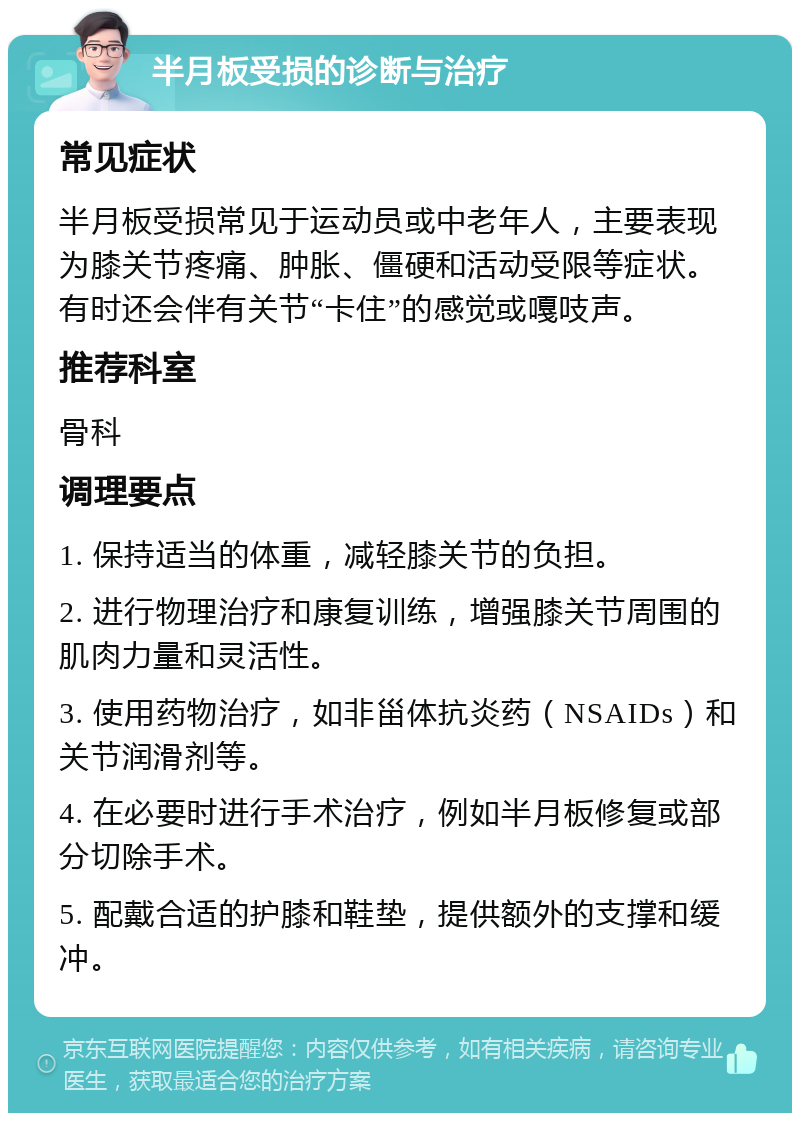 半月板受损的诊断与治疗 常见症状 半月板受损常见于运动员或中老年人，主要表现为膝关节疼痛、肿胀、僵硬和活动受限等症状。有时还会伴有关节“卡住”的感觉或嘎吱声。 推荐科室 骨科 调理要点 1. 保持适当的体重，减轻膝关节的负担。 2. 进行物理治疗和康复训练，增强膝关节周围的肌肉力量和灵活性。 3. 使用药物治疗，如非甾体抗炎药（NSAIDs）和关节润滑剂等。 4. 在必要时进行手术治疗，例如半月板修复或部分切除手术。 5. 配戴合适的护膝和鞋垫，提供额外的支撑和缓冲。