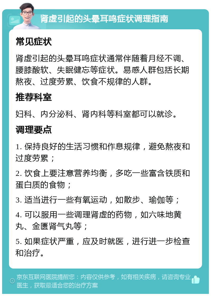 肾虚引起的头晕耳鸣症状调理指南 常见症状 肾虚引起的头晕耳鸣症状通常伴随着月经不调、腰膝酸软、失眠健忘等症状。易感人群包括长期熬夜、过度劳累、饮食不规律的人群。 推荐科室 妇科、内分泌科、肾内科等科室都可以就诊。 调理要点 1. 保持良好的生活习惯和作息规律，避免熬夜和过度劳累； 2. 饮食上要注意营养均衡，多吃一些富含铁质和蛋白质的食物； 3. 适当进行一些有氧运动，如散步、瑜伽等； 4. 可以服用一些调理肾虚的药物，如六味地黄丸、金匮肾气丸等； 5. 如果症状严重，应及时就医，进行进一步检查和治疗。